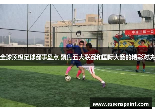 全球顶级足球赛事盘点 聚焦五大联赛和国际大赛的精彩对决