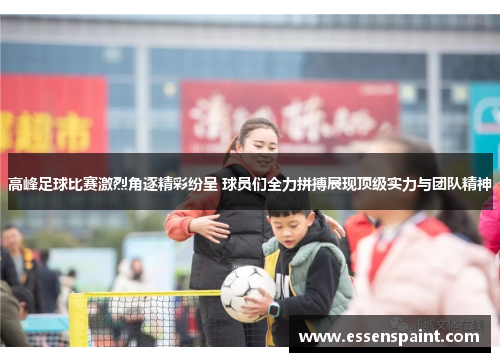 高峰足球比赛激烈角逐精彩纷呈 球员们全力拼搏展现顶级实力与团队精神